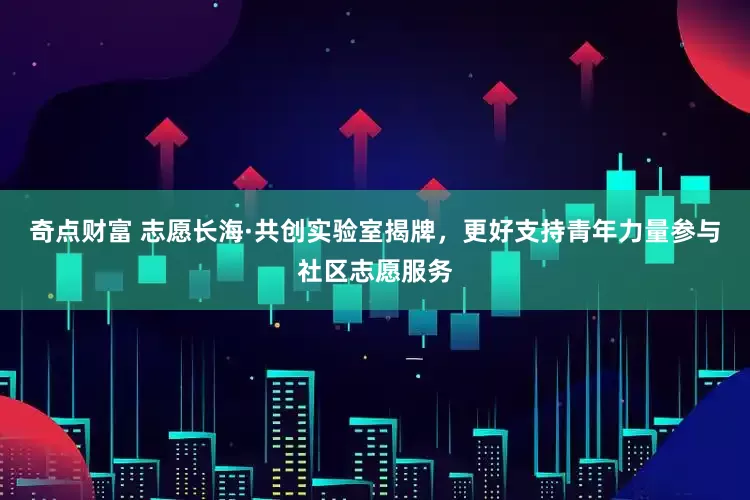 奇点财富 志愿长海·共创实验室揭牌，更好支持青年力量参与社区志愿服务