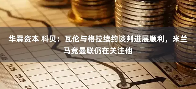 华霖资本 科贝：瓦伦与格拉续约谈判进展顺利，米兰马竞曼联仍在关注他