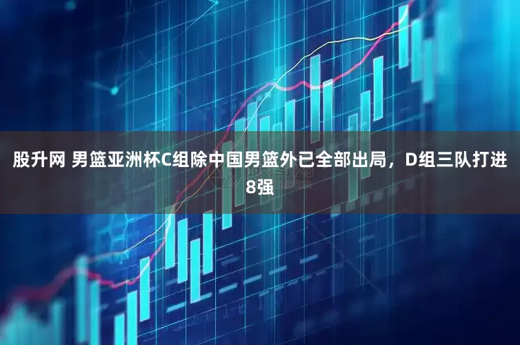 股升网 男篮亚洲杯C组除中国男篮外已全部出局，D组三队打进8强