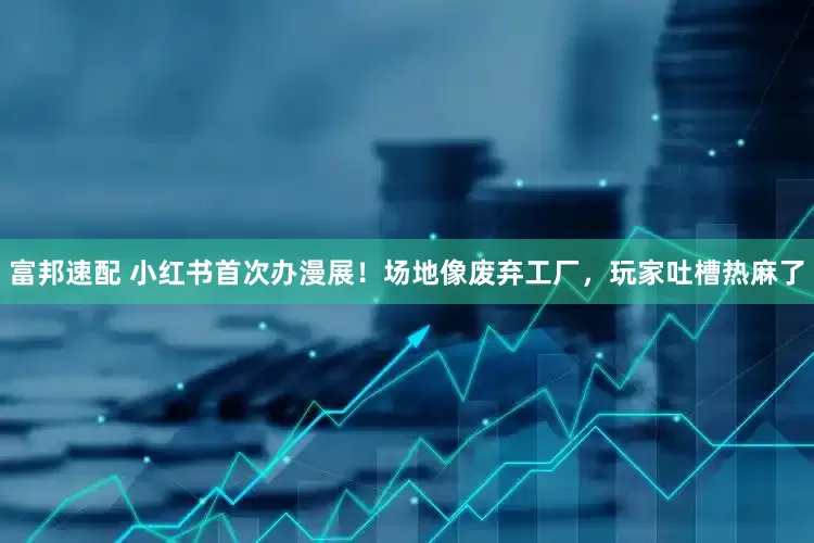 富邦速配 小红书首次办漫展！场地像废弃工厂，玩家吐槽热麻了