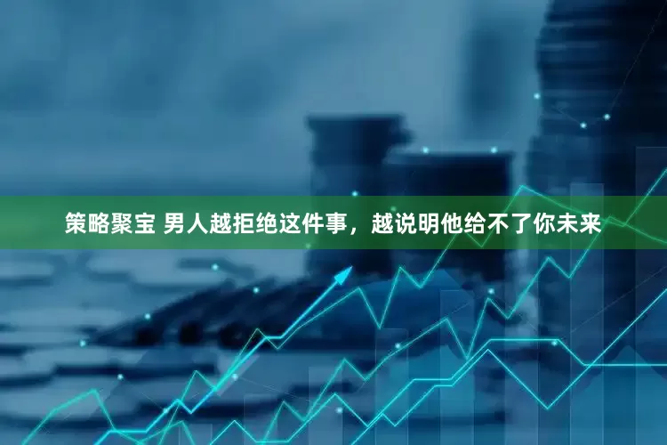 策略聚宝 男人越拒绝这件事，越说明他给不了你未来