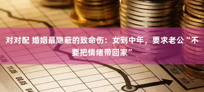 对对配 婚姻最隐蔽的致命伤：女到中年，要求老公“不要把情绪带回家”