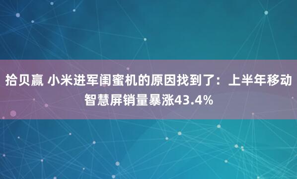 拾贝赢 小米进军闺蜜机的原因找到了：上半年移动智慧屏销量暴涨43.4%