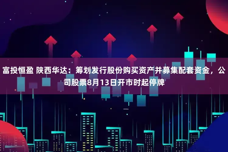 富投恒盈 陕西华达：筹划发行股份购买资产并募集配套资金，公司股票8月13日开市时起停牌