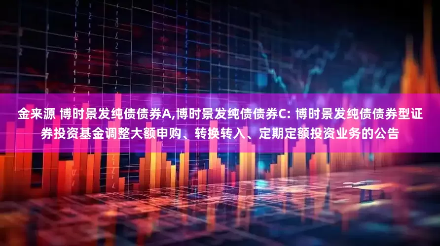 金来源 博时景发纯债债券A,博时景发纯债债券C: 博时景发纯债债券型证券投资基金调整大额申购、转换转入、定期定额投资业务的公告