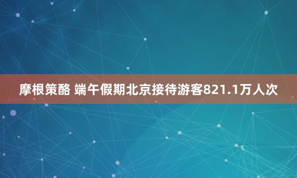 摩根策酪 端午假期北京接待游客821.1万人次