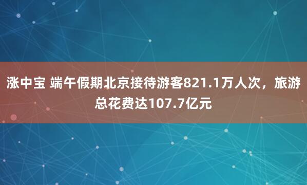 涨中宝 端午假期北京接待游客821.1万人次，旅游总花费达107.7亿元